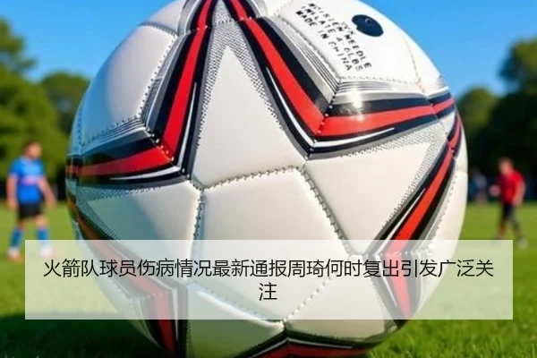 火箭队球员伤病情况最新通报周琦何时复出引发广泛关注